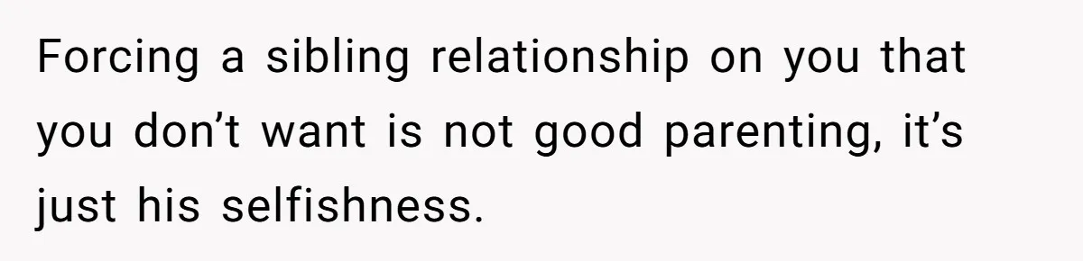 Forcing a sibling relationship on you that you don’t want is not good parenting, it’s just his selfishness.