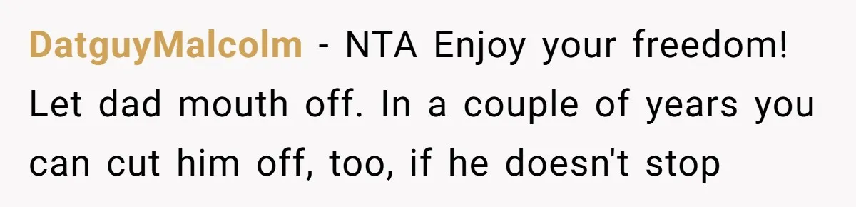 DatguyMalcolm − NTA Enjoy your freedom! Let dad mouth off. In a couple of years you can cut him off, too, if he doesn't stop
