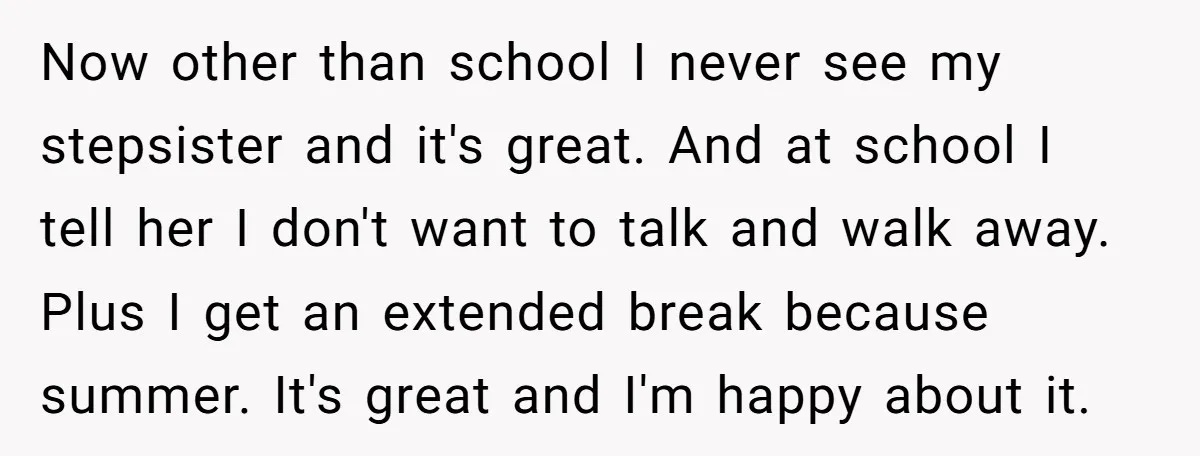 Now other than school I never see my stepsister and it's great. And at school I tell her I don't want to talk and walk away. Plus I get an...