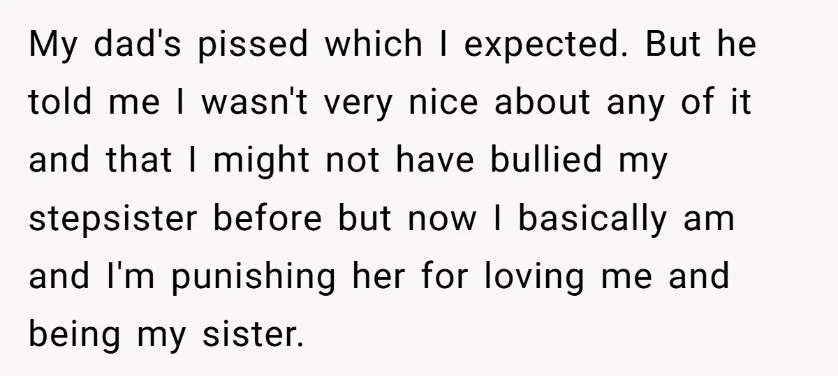 My dad's pissed which I expected. But he told me I wasn't very nice about any of it and that I might not have bullied my stepsister before but now...
