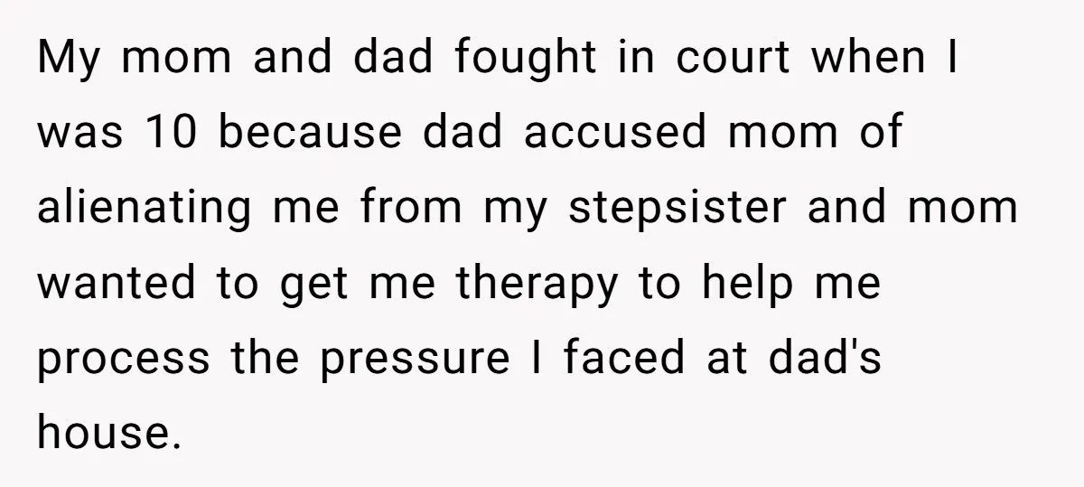 My mom and dad fought in court when I was 10 because dad accused mom of alienating me from my stepsister and mom wanted to get me therapy to help...