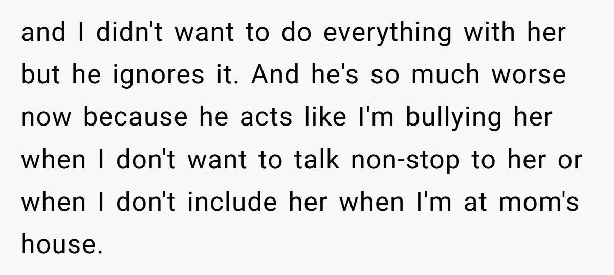 and I didn't want to do everything with her but he ignores it. And he's so much worse now because he acts like I'm bullying her when I don't want...