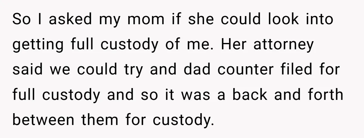 So I asked my mom if she could look into getting full custody of me. Her attorney said we could try and dad counter filed for full custody and so...