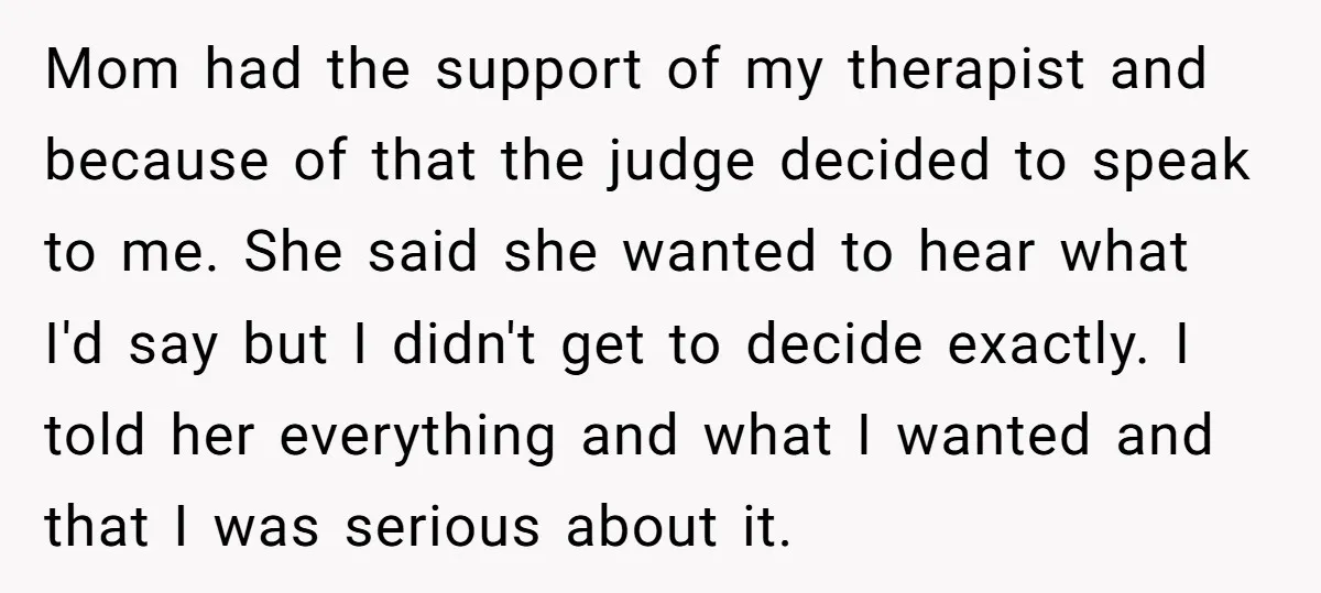 Mom had the support of my therapist and because of that the judge decided to speak to me. She said she wanted to hear what I'd say but I didn't...