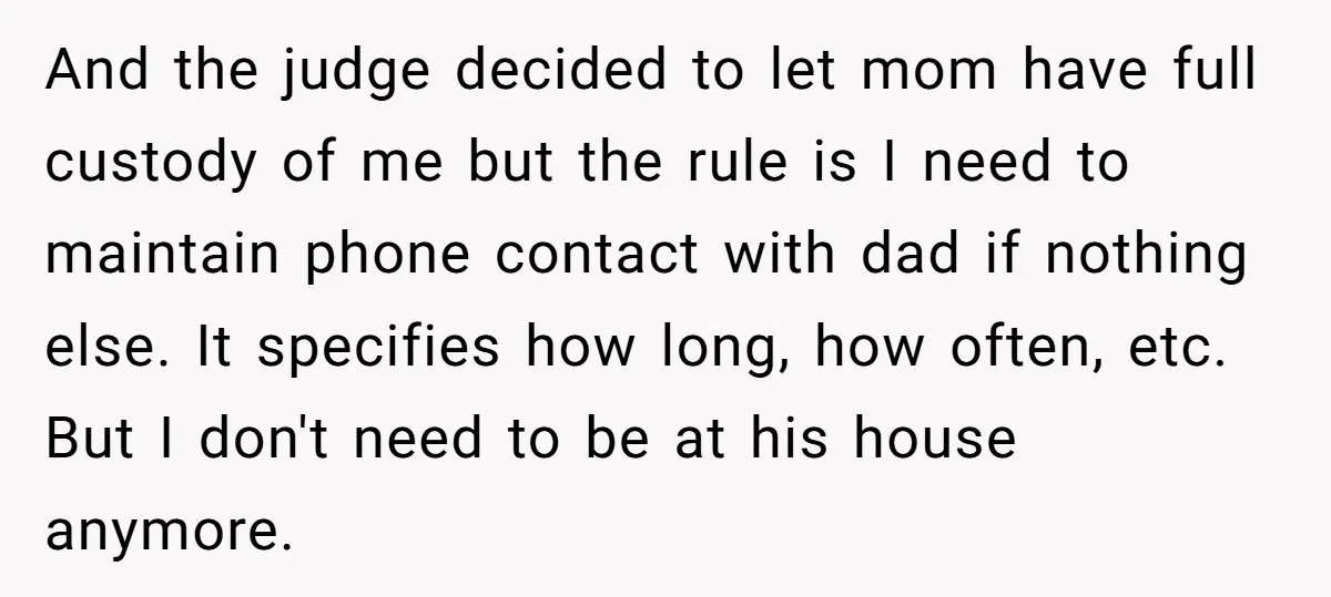And the judge decided to let mom have full custody of me but the rule is I need to maintain phone contact with dad if nothing else. It specifies how...