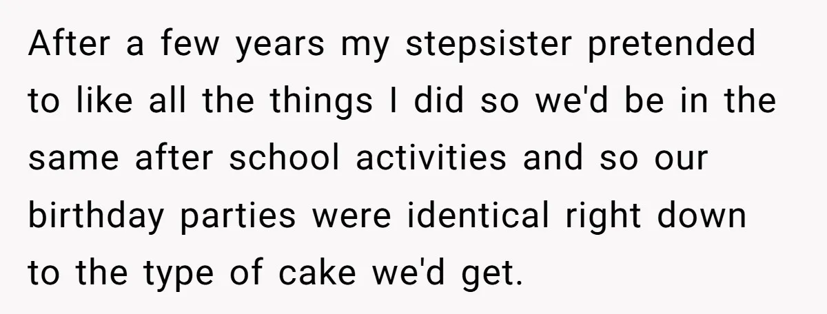 After a few years my stepsister pretended to like all the things I did so we'd be in the same after school activities and so our birthday parties were identical...