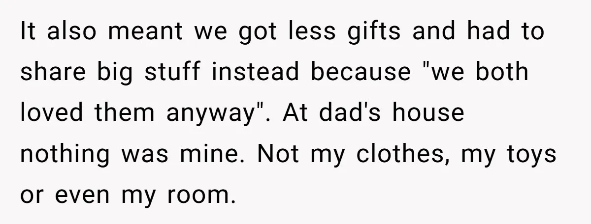 It also meant we got less gifts and had to share big stuff instead because "we both loved them anyway". At dad's house nothing was mine. Not my clothes, my...