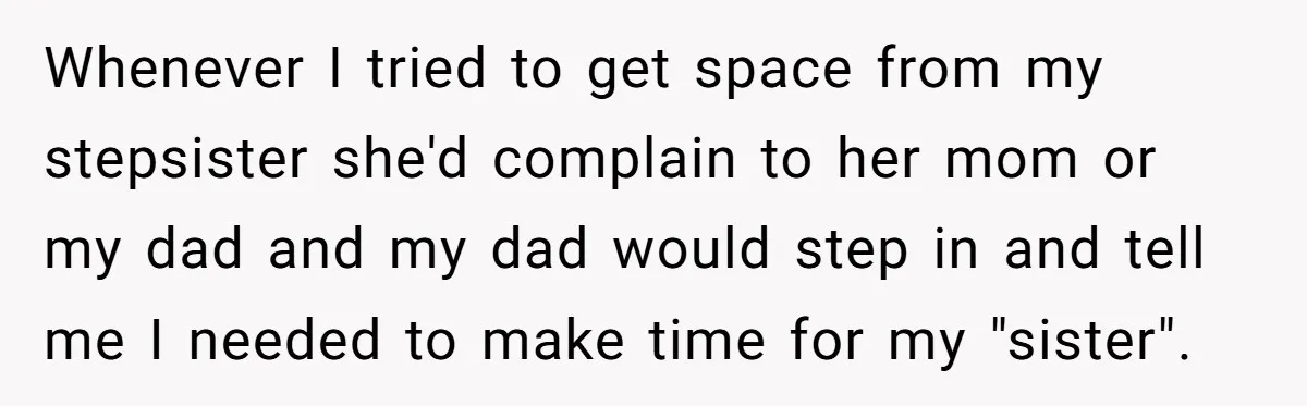 Whenever I tried to get space from my stepsister she'd complain to her mom or my dad and my dad would step in and tell me I needed to make...