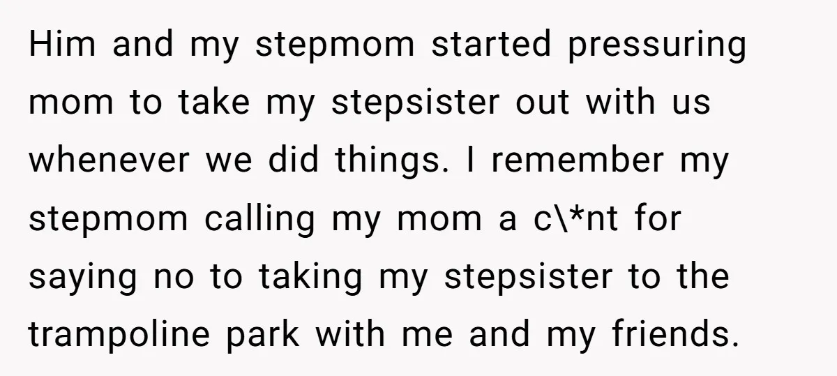 Him and my stepmom started pressuring mom to take my stepsister out with us whenever we did things. I remember my stepmom calling my mom a c\*nt for saying no...