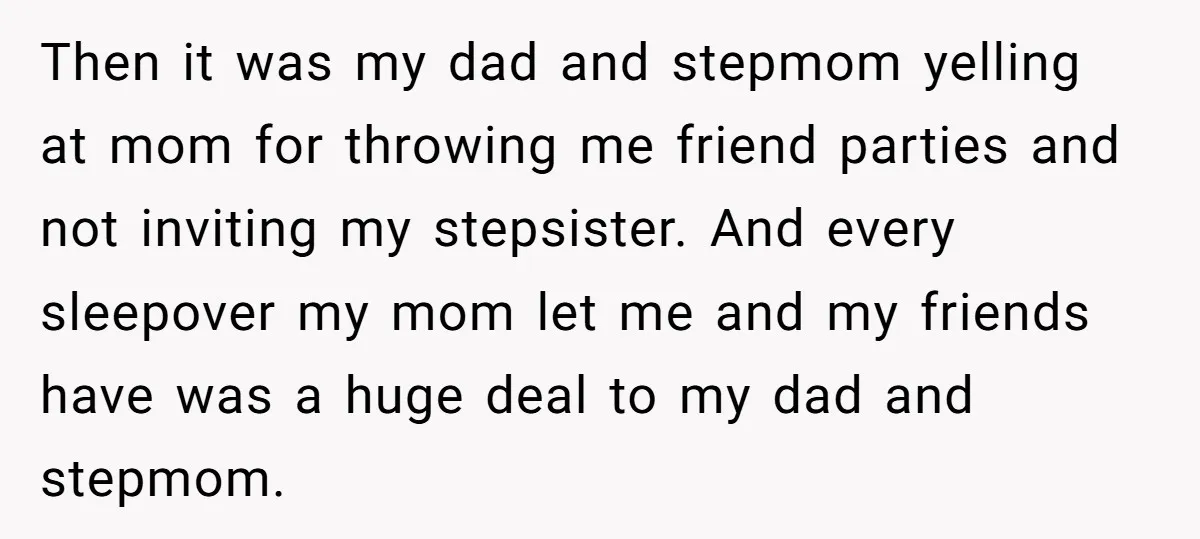Then it was my dad and stepmom yelling at mom for throwing me friend parties and not inviting my stepsister. And every sleepover my mom let me and my friends...