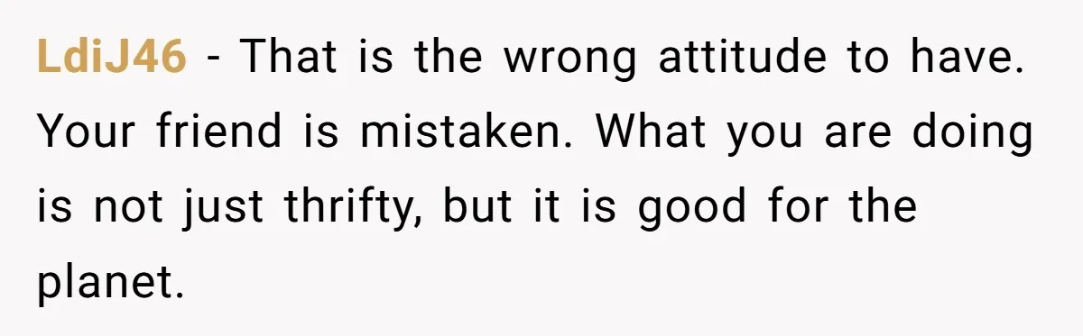 LdiJ46 − That is the wrong attitude to have. Your friend is mistaken. What you are doing is not just thrifty, but it is good for the planet.
