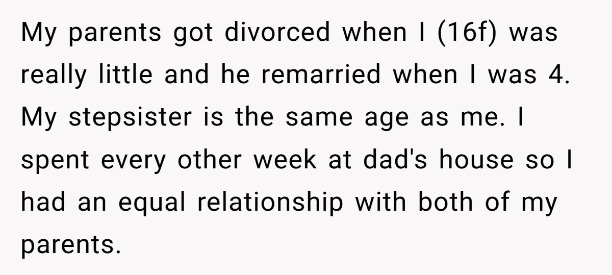 My parents got divorced when I (16f) was really little and he remarried when I was 4. My stepsister is the same age as me. I spent every other week...