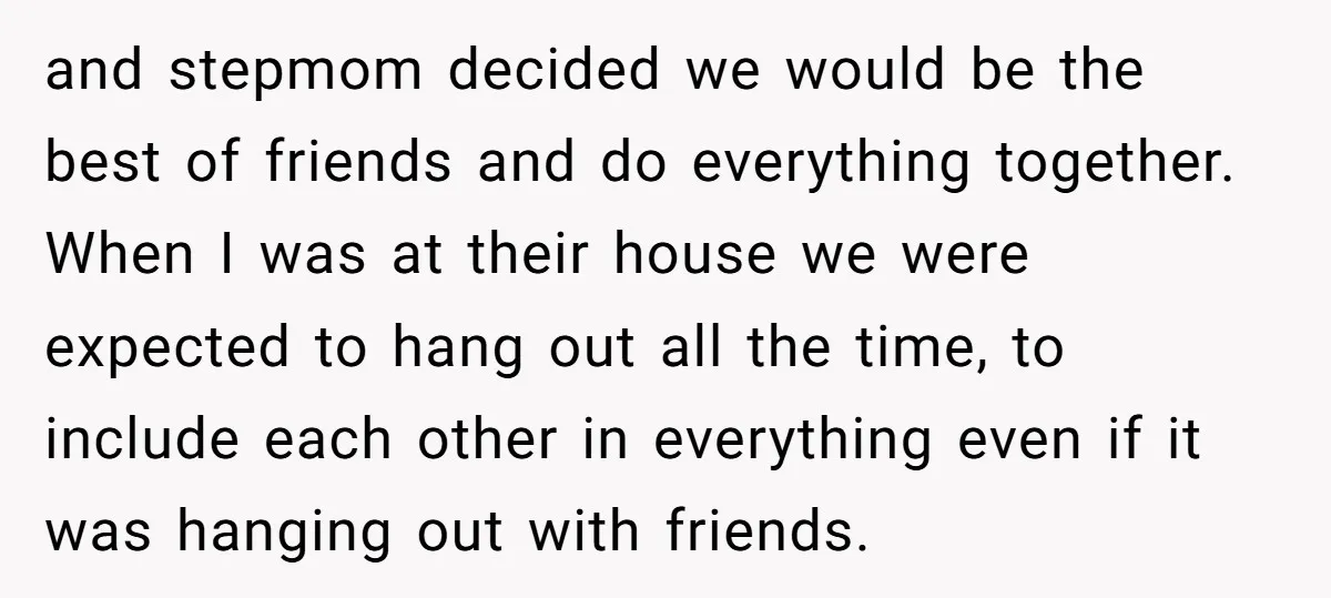 and stepmom decided we would be the best of friends and do everything together. When I was at their house we were expected to hang out all the time, to...