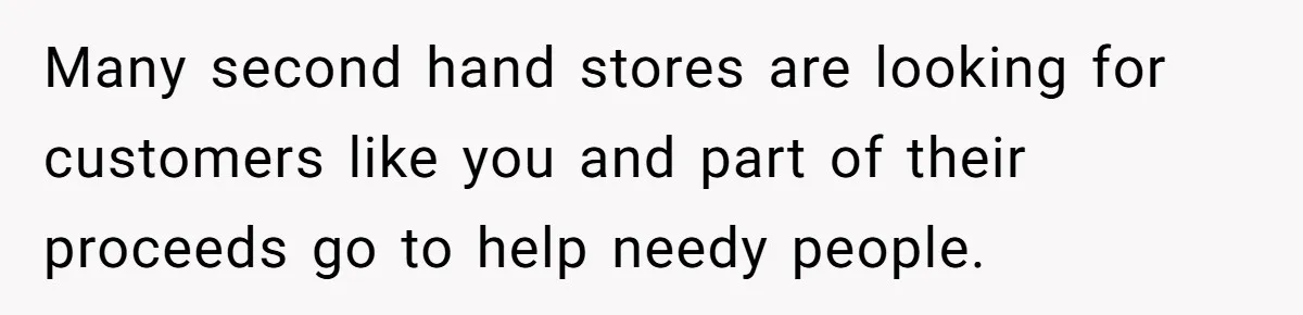 Many second hand stores are looking for customers like you and part of their proceeds go to help needy people.