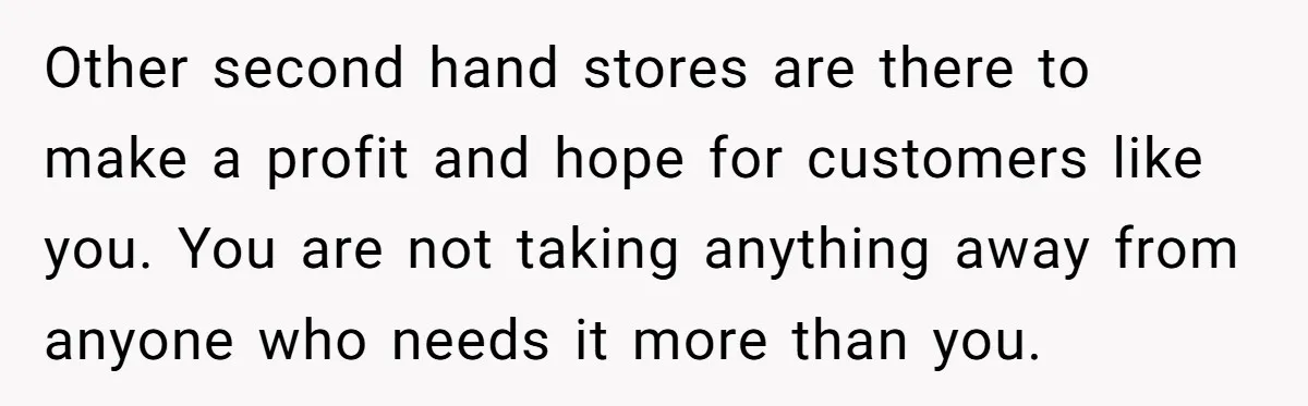 Other second hand stores are there to make a profit and hope for customers like you. You are not taking anything away from anyone who needs it more than you.