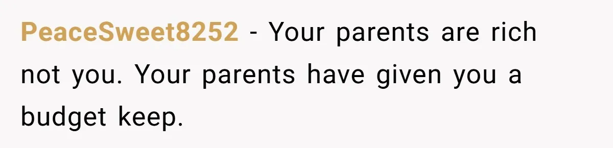 PeaceSweet8252 − Your parents are rich not you. Your parents have given you a budget keep.