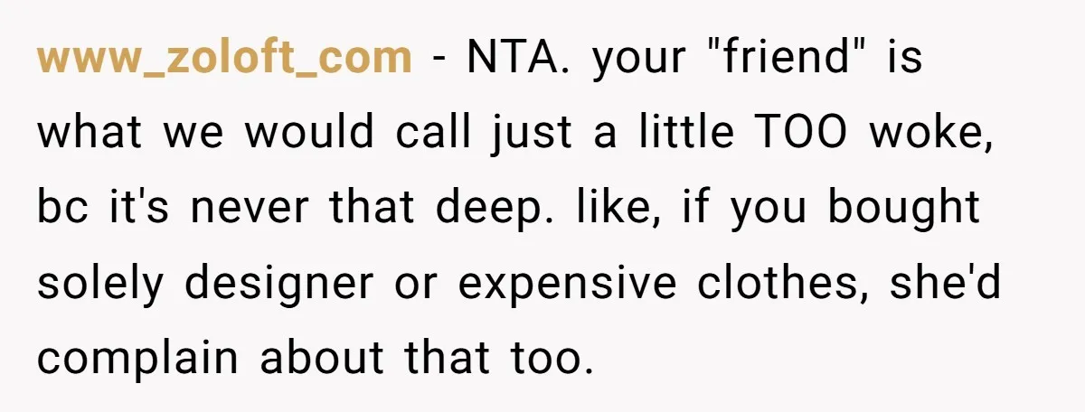 www_zoloft_com − NTA. your "friend" is what we would call just a little TOO woke, bc it's never that deep. like, if you bought solely designer or expensive clothes, she'd...