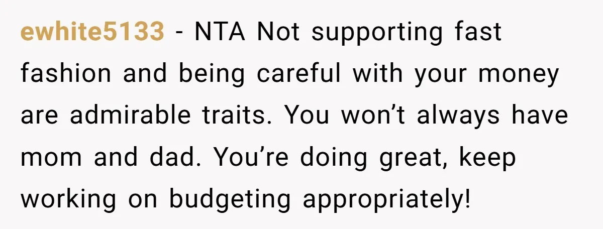 ewhite5133 − NTA Not supporting fast fashion and being careful with your money are admirable traits. You won’t always have mom and dad. You’re doing great, keep working on budgeting...