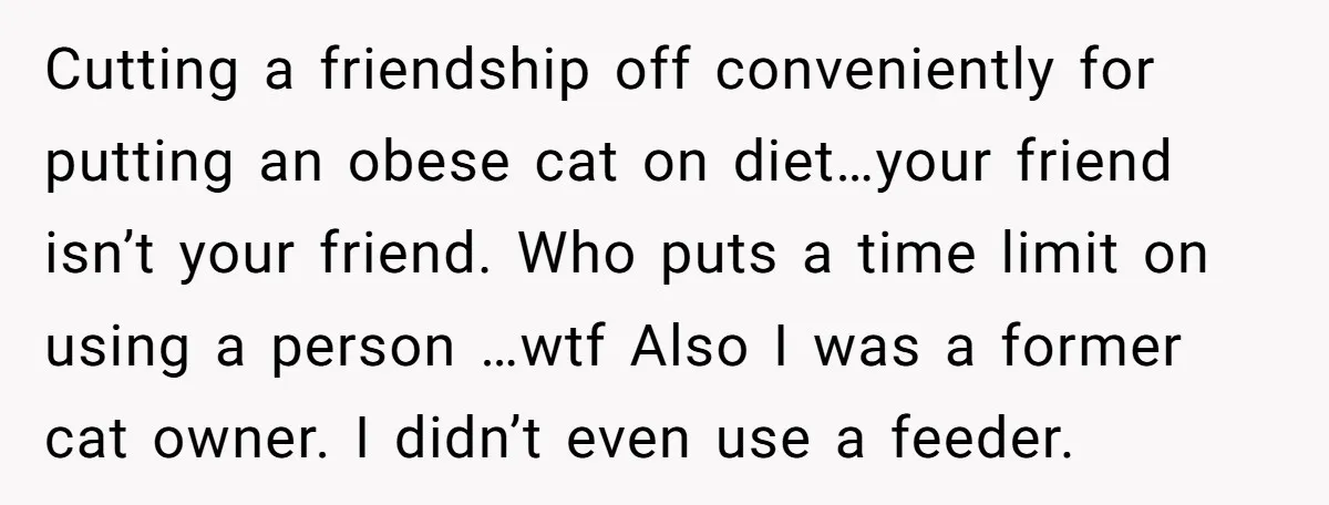 Cutting a friendship off conveniently for putting an obese cat on diet…your friend isn’t your friend. Who puts a time limit on using a person …wtf Also I was a...