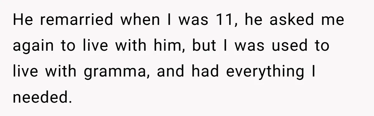 He remarried when I was 11, he asked me again to live with him, but I was used to live with gramma, and had everything I needed.