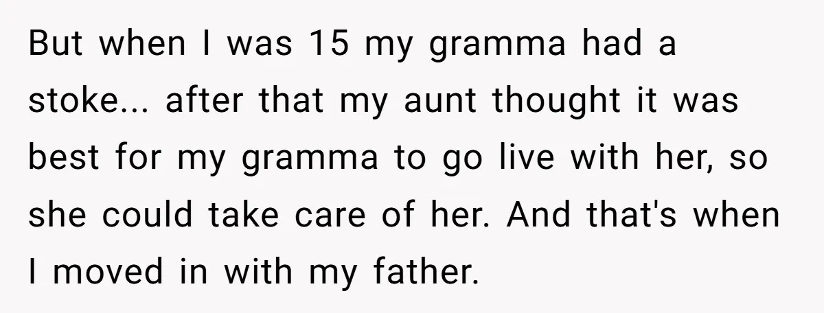 But when I was 15 my gramma had a stoke... after that my aunt thought it was best for my gramma to go live with her, so she could take...