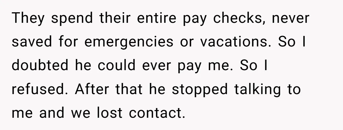 They spend their entire pay checks, never saved for emergencies or vacations. So I doubted he could ever pay me. So I refused. After that he stopped talking to me...