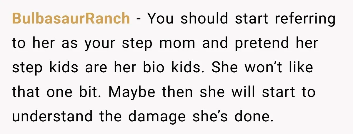 BulbasaurRanch − You should start referring to her as your step mom and pretend her step kids are her bio kids. She won’t like that one bit. Maybe then she...
