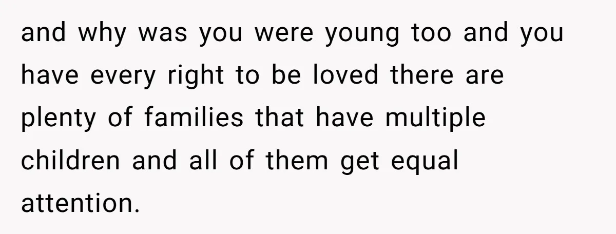 and why was you were young too and you have every right to be loved there are plenty of families that have multiple children and all of them get equal...