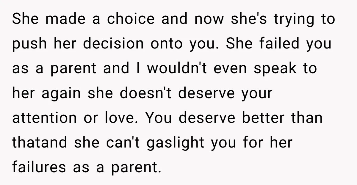 She made a choice and now she's trying to push her decision onto you. She failed you as a parent and I wouldn't even speak to her again she doesn't...