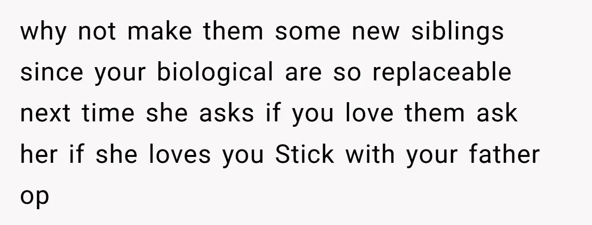 why not make them some new siblings since your biological are so replaceable next time she asks if you love them ask her if she loves you Stick with your...