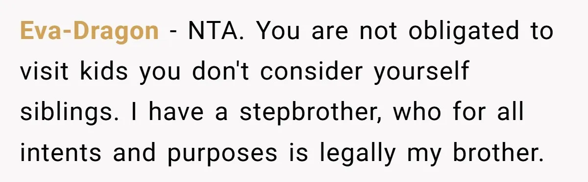 Eva-Dragon − NTA. You are not obligated to visit kids you don't consider yourself siblings. I have a stepbrother, who for all intents and purposes is legally my brother.