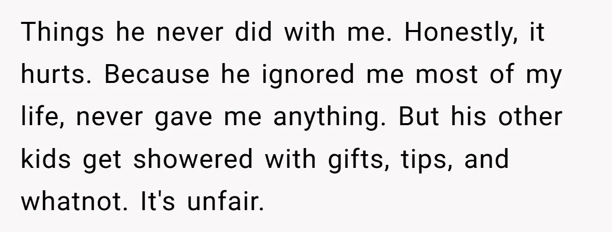 Things he never did with me. Honestly, it hurts. Because he ignored me most of my life, never gave me anything. But his other kids get showered with gifts, tips,...