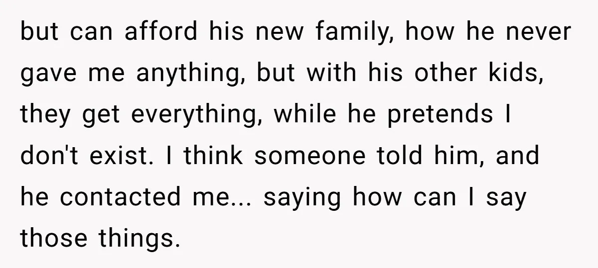 but can afford his new family, how he never gave me anything, but with his other kids, they get everything, while he pretends I don't exist. I think someone told...
