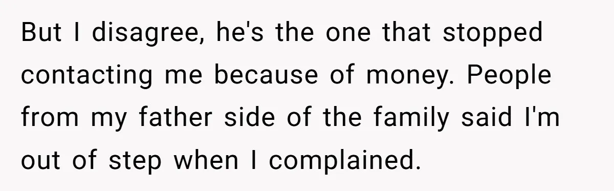 But I disagree, he's the one that stopped contacting me because of money. People from my father side of the family said I'm out of step when I complained.