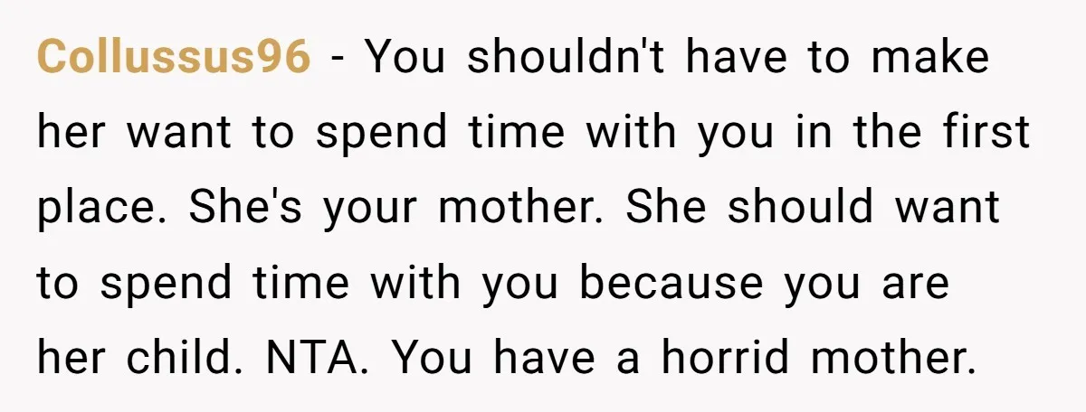Collussus96 − You shouldn't have to make her want to spend time with you in the first place. She's your mother. She should want to spend time with you because...