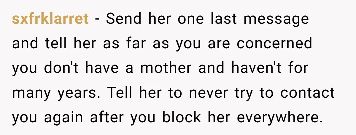 sxfrklarret − Send her one last message and tell her as far as you are concerned you don't have a mother and haven't for many years. Tell her to never...