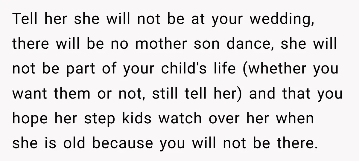 Tell her she will not be at your wedding, there will be no mother son dance, she will not be part of your child's life (whether you want them or...