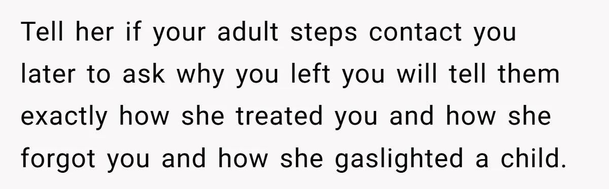 Tell her if your adult steps contact you later to ask why you left you will tell them exactly how she treated you and how she forgot you and how...