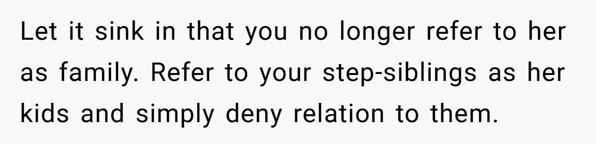 Let it sink in that you no longer refer to her as family. Refer to your step-siblings as her kids and simply deny relation to them.