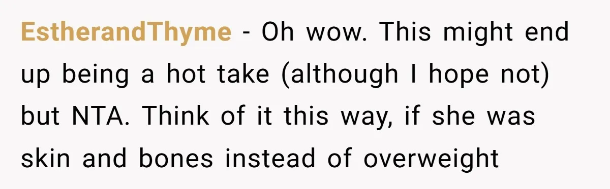 EstherandThyme - Oh wow. This might end up being a hot take (although I hope not) but NTA. Think of it this way, if she was skin and bones instead...