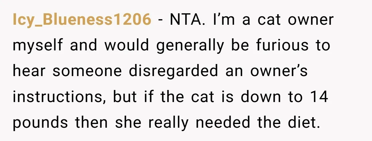 Icy_Blueness1206 - NTA. I’m a cat owner myself and would generally be furious to hear someone disregarded an owner’s instructions, but if the cat is down to 14 pounds then...