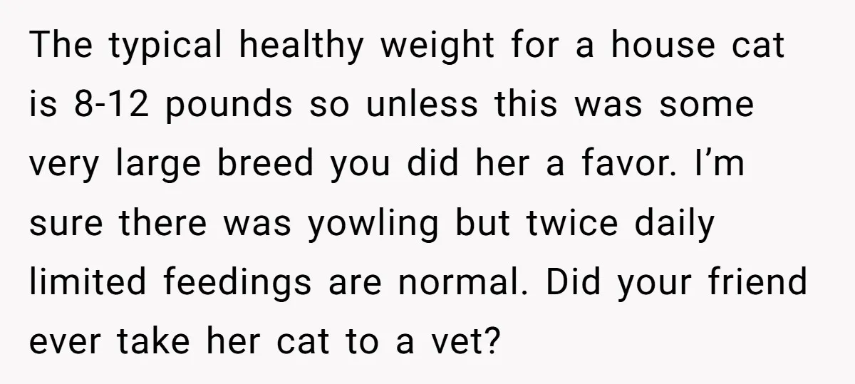 The typical healthy weight for a house cat is 8-12 pounds so unless this was some very large breed you did her a favor. I’m sure there was yowling but...