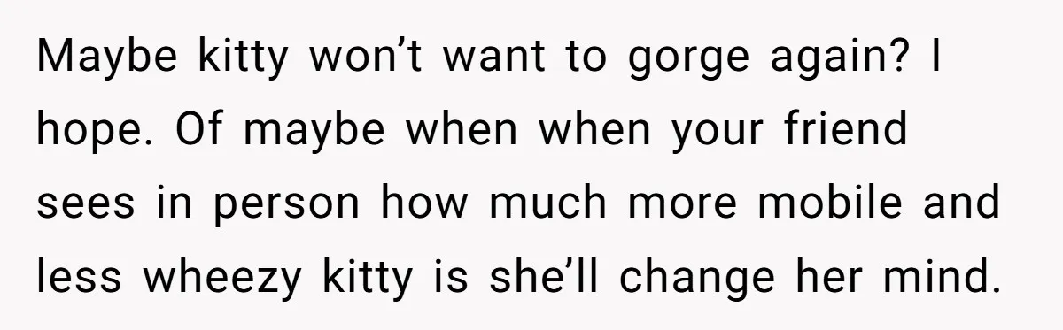 Maybe kitty won’t want to gorge again? I hope. Of maybe when when your friend sees in person how much more mobile and less wheezy kitty is she’ll change her...