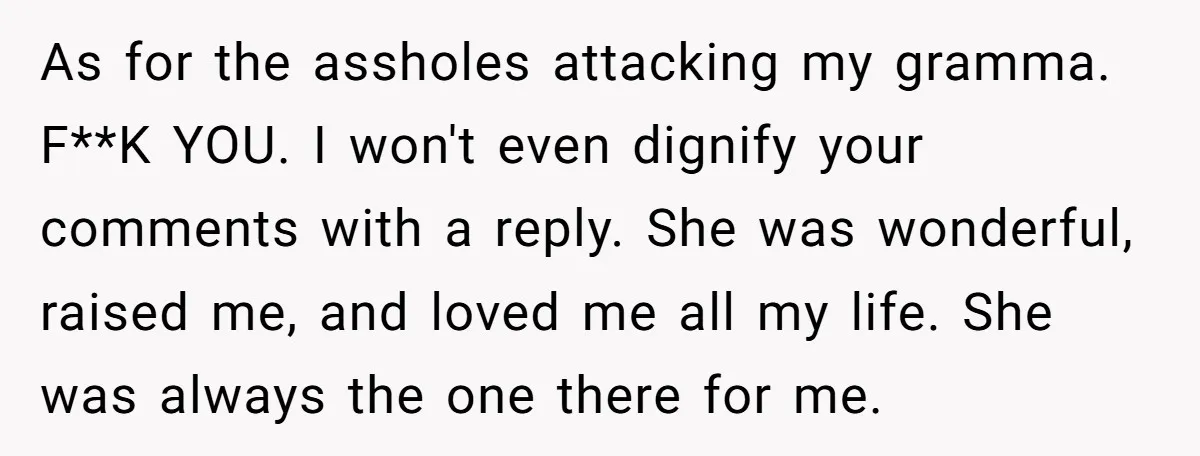 As for the assholes attacking my gramma. F**K YOU. I won't even dignify your comments with a reply. She was wonderful, raised me, and loved me all my life. She...