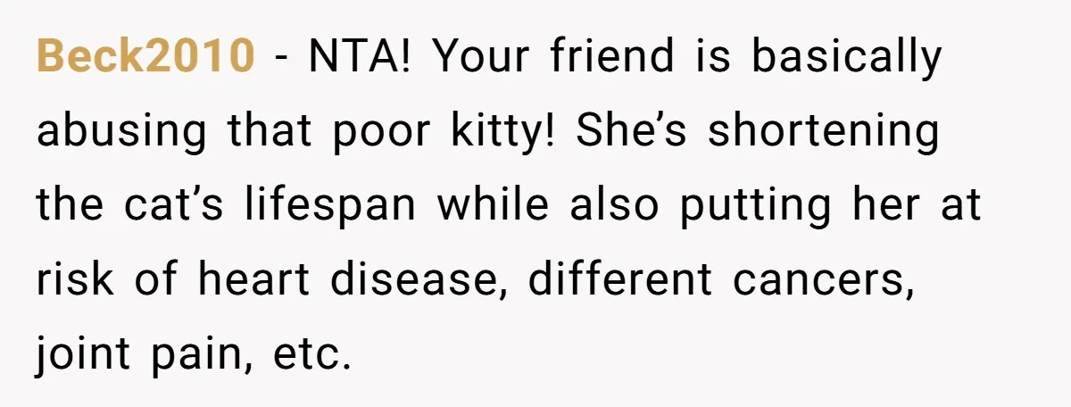 Beck2010 - NTA! Your friend is basically abusing that poor kitty! She’s shortening the cat’s lifespan while also putting her at risk of heart disease, different cancers, joint pain, etc.