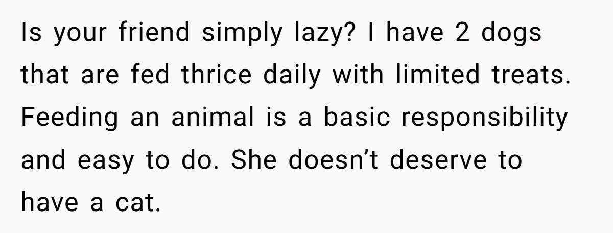Is your friend simply lazy? I have 2 dogs that are fed thrice daily with limited treats. Feeding an animal is a basic responsibility and easy to do. She doesn’t...