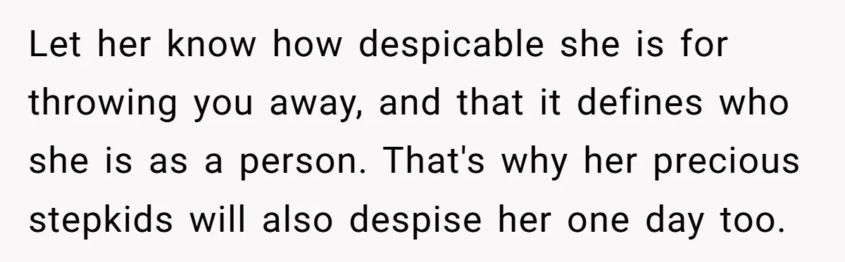 Let her know how despicable she is for throwing you away, and that it defines who she is as a person. That's why her precious stepkids will also despise her...