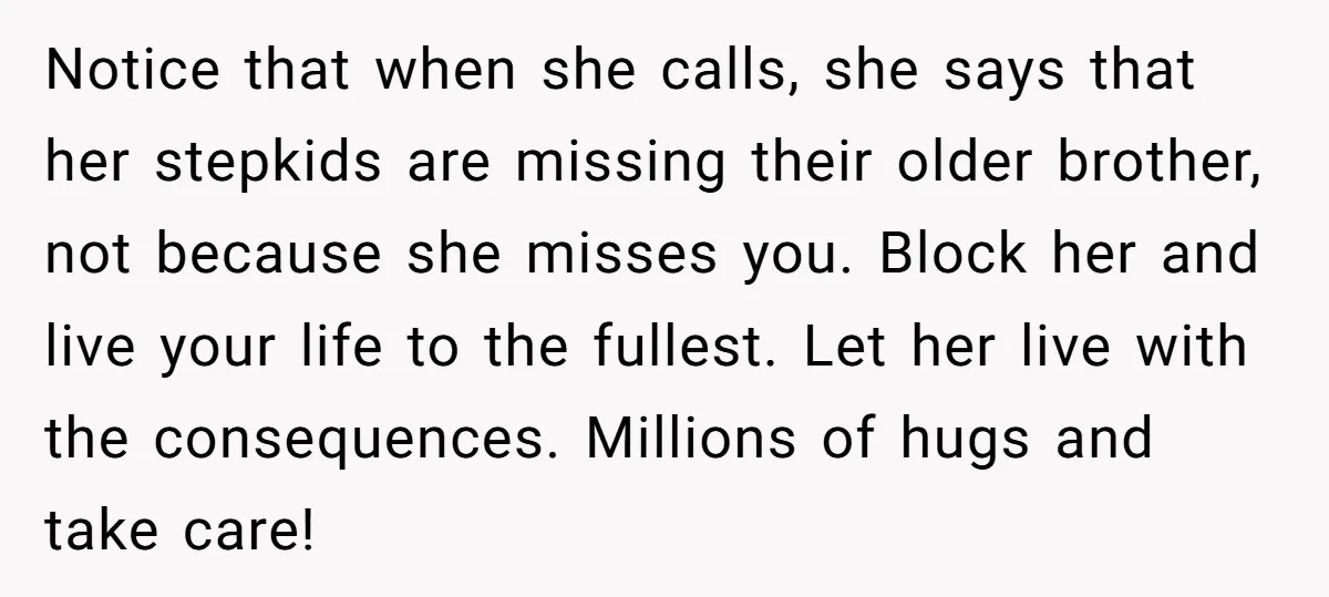 Notice that when she calls, she says that her stepkids are missing their older brother, not because she misses you. Block her and live your life to the fullest. Let...
