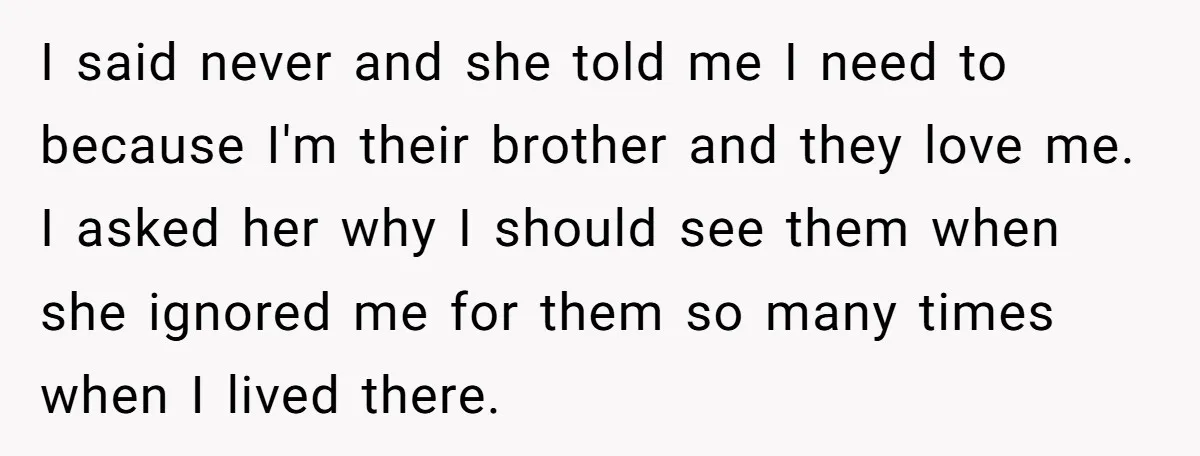 I said never and she told me I need to because I'm their brother and they love me. I asked her why I should see them when she ignored me...