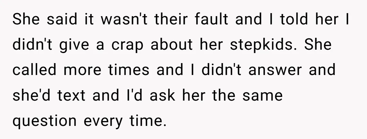 She said it wasn't their fault and I told her I didn't give a crap about her stepkids. She called more times and I didn't answer and she'd text and...